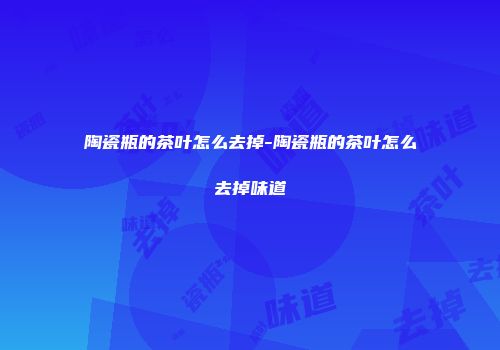 陶瓷瓶的茶叶怎么去掉-陶瓷瓶的茶叶怎么去掉味道
