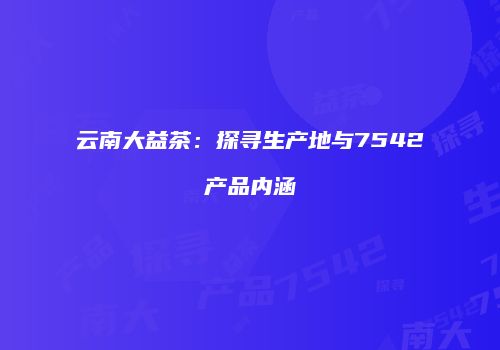 云南大益茶：探寻生产地与7542产品内涵