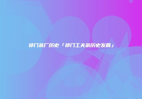 祁门茶厂历史「祁门工夫茶历史发展」
