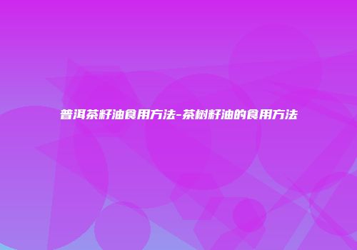 普洱茶籽油食用方法-茶树籽油的食用方法