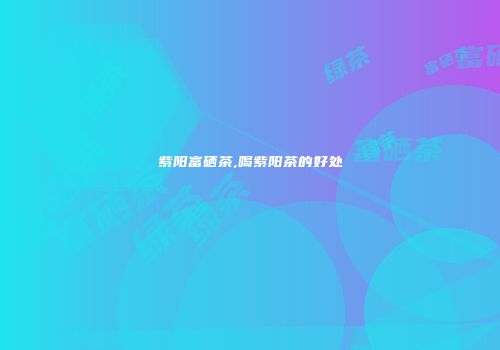 紫阳富硒茶,喝紫阳茶的好处