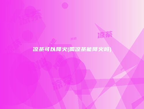 凉茶可以降火(喝凉茶能降火吗)