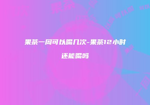 果茶一周可以喝几次-果茶12小时还能喝吗