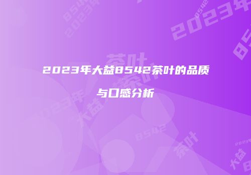 2023年大益8542茶叶的品质与口感分析