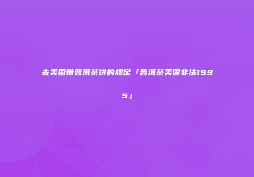 去美国带普洱茶饼的规定「普洱茶美国非法1995」