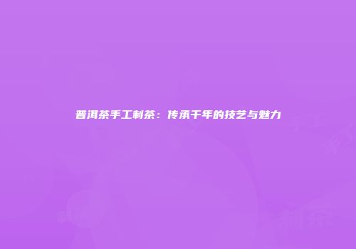 普洱茶手工制茶：传承千年的技艺与魅力
