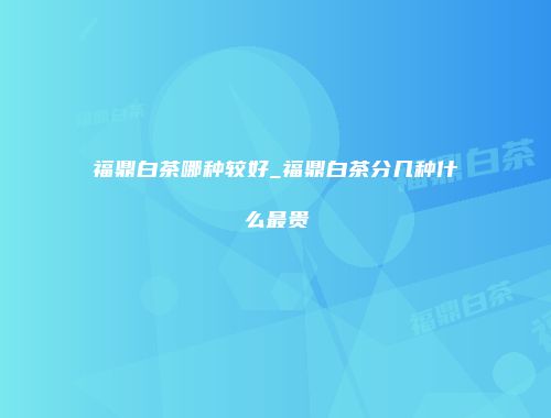 福鼎白茶哪种较好_福鼎白茶分几种什么最贵