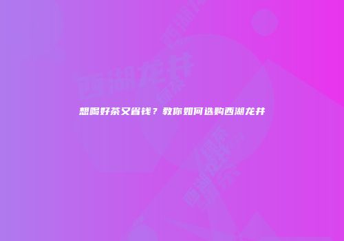 想喝好茶又省钱？教你如何选购西湖龙井