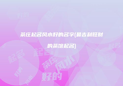 茶庄起名风水好的名字(最吉利旺财的茶馆起名)
