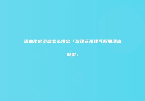 活血化瘀淤血怎么排出「玫瑰花茶理气解郁活血散淤」