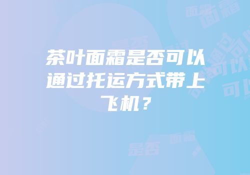 茶叶面霜是否可以通过托运方式带上飞机？