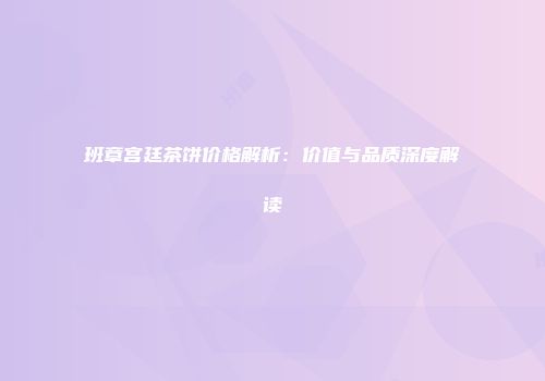 班章宫廷茶饼价格解析：价值与品质深度解读