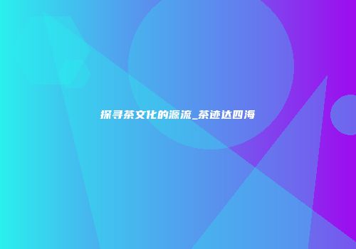 探寻茶文化的源流_茶迹达四海