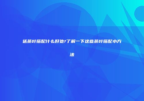 送茶叶搭配什么好处?了解一下这些茶叶搭配小方法
