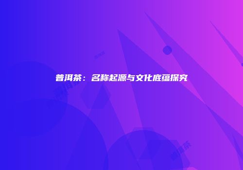 普洱茶：名称起源与文化底蕴探究