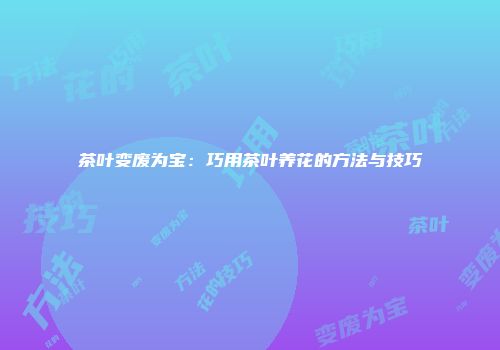 茶叶变废为宝：巧用茶叶养花的方法与技巧