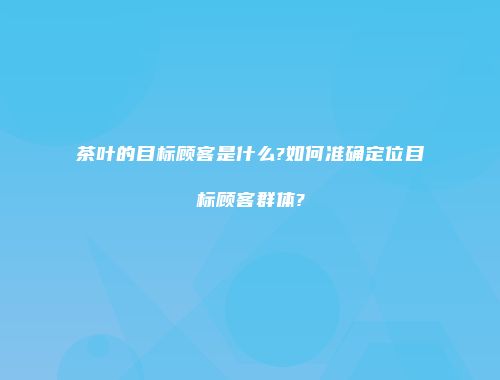 茶叶的目标顾客是什么?如何准确定位目标顾客群体?