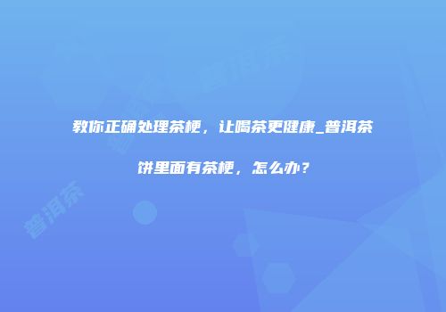 教你正确处理茶梗，让喝茶更健康_普洱茶饼里面有茶梗，怎么办？
