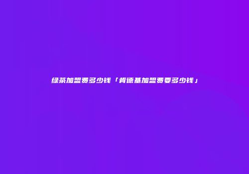绿茶加盟费多少钱「肯德基加盟费要多少钱」