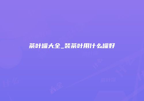 茶叶罐大全_装茶叶用什么罐好