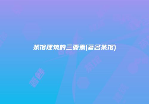 茶馆建筑的三要素(著名茶馆)