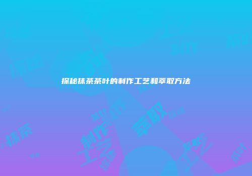 探秘抹茶茶叶的制作工艺和萃取方法