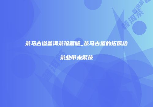 茶马古道普洱茶珍藏版_茶马古道的拓展给茶业带来繁荣