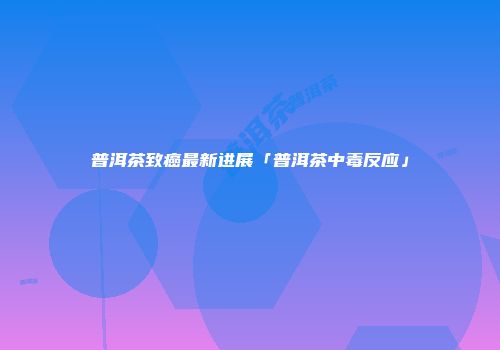 普洱茶致癌最新进展「普洱茶中毒反应」