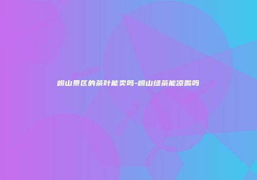 崂山景区的茶叶能卖吗-崂山绿茶能凉喝吗