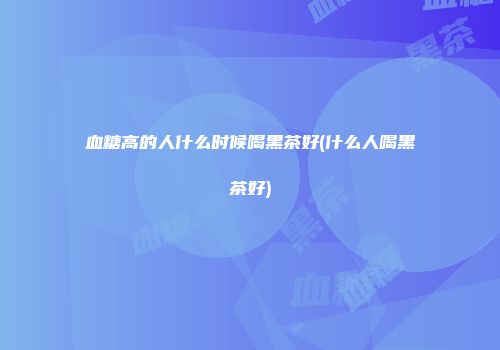 血糖高的人什么时候喝黑茶好(什么人喝黑茶好)
