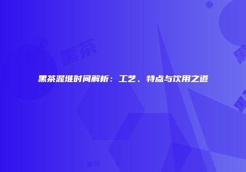 黑茶渥堆时间解析：工艺、特点与饮用之道