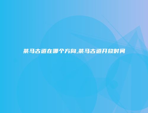 茶马古道在哪个方向,茶马古道开放时间