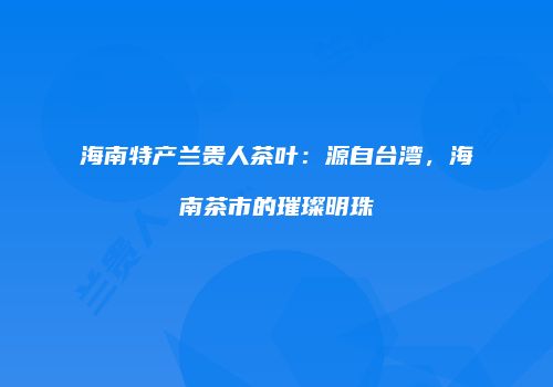 海南特产兰贵人茶叶：源自台湾，海南茶市的璀璨明珠