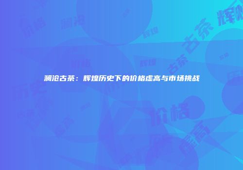 澜沧古茶：辉煌历史下的价格虚高与市场挑战