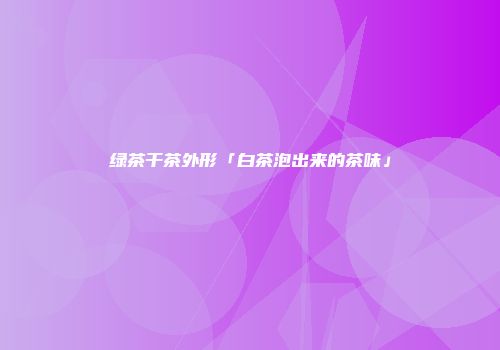 绿茶干茶外形「白茶泡出来的茶味」