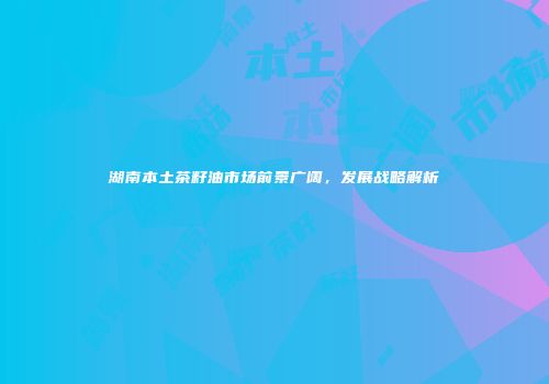 湖南本土茶籽油市场前景广阔，发展战略解析
