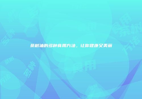 茶树油的多种食用方法，让你健康又美丽