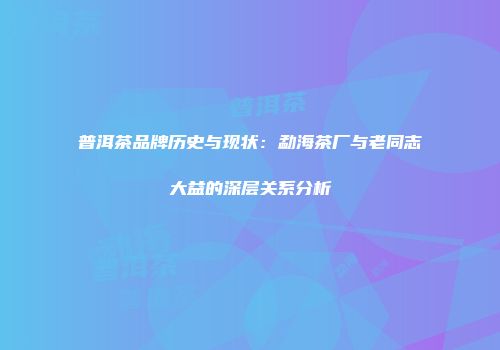 普洱茶品牌历史与现状：勐海茶厂与老同志大益的深层关系分析