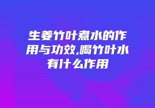 生姜竹叶煮水的作用与功效,喝竹叶水有什么作用