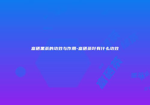 富硒黑茶的功效与作用-富硒茶叶有什么功效