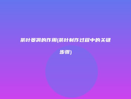 茶叶萎凋的作用(茶叶制作过程中的关键步骤)