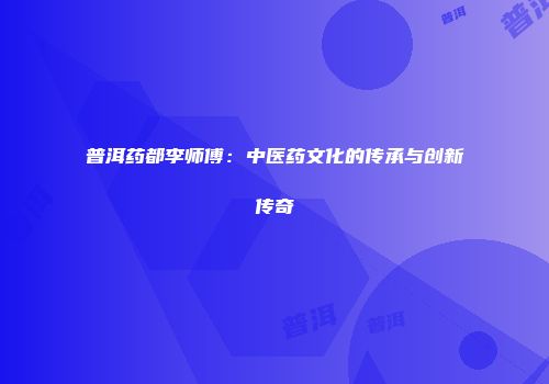 普洱药都李师傅：中医药文化的传承与创新传奇