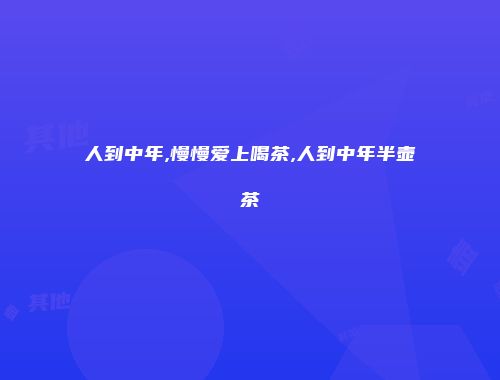人到中年,慢慢爱上喝茶,人到中年半壶茶