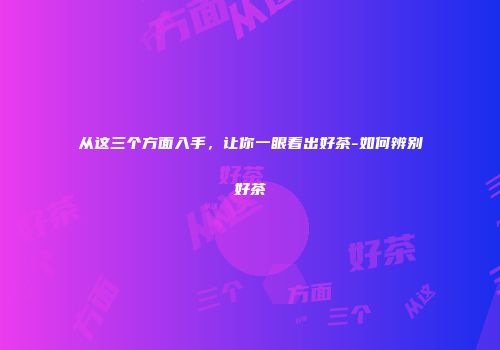 从这三个方面入手，让你一眼看出好茶-如何辨别好茶