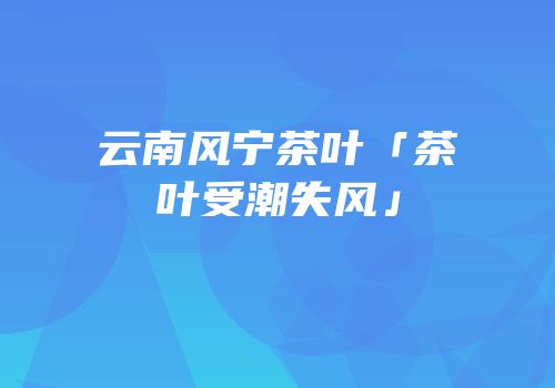 云南风宁茶叶「茶叶受潮失风」