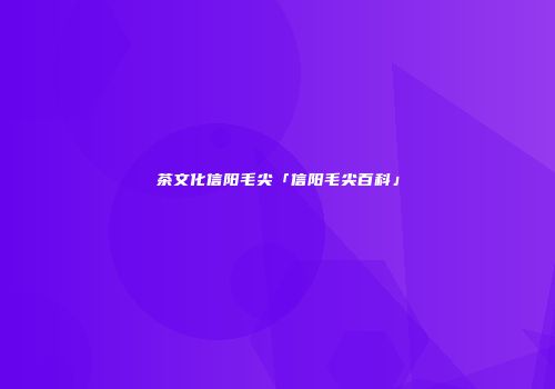 茶文化信阳毛尖「信阳毛尖百科」