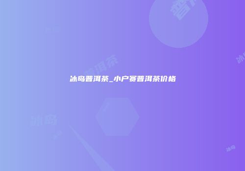 冰岛普洱茶_小户赛普洱茶价格