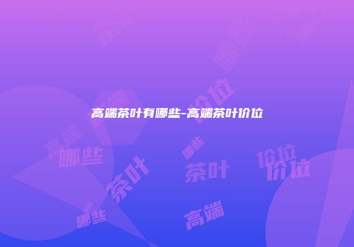 高端茶叶有哪些-高端茶叶价位