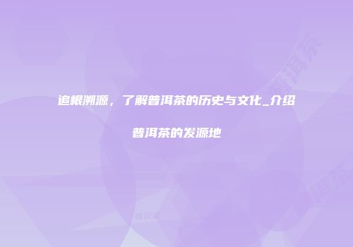 追根溯源，了解普洱茶的历史与文化_介绍普洱茶的发源地