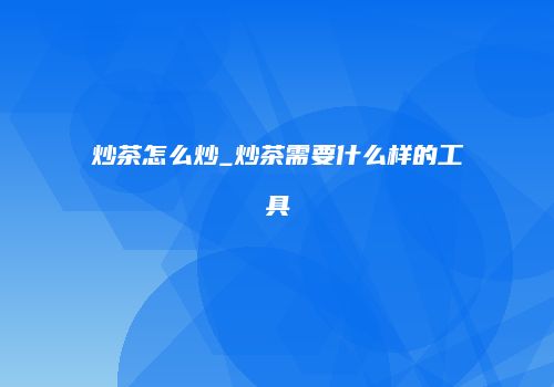 炒茶怎么炒_炒茶需要什么样的工具